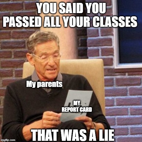 Maury Lie Detector | YOU SAID YOU PASSED ALL YOUR CLASSES; My parents; MY REPORT CARD; THAT WAS A LIE | image tagged in memes,maury lie detector | made w/ Imgflip meme maker