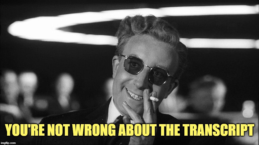 Doctor Strangelove says... | YOU'RE NOT WRONG ABOUT THE TRANSCRIPT | image tagged in doctor strangelove says | made w/ Imgflip meme maker