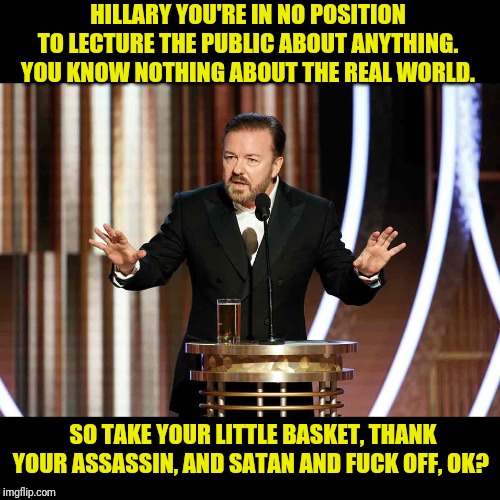 ricky gervais golden globes | HILLARY YOU'RE IN NO POSITION TO LECTURE THE PUBLIC ABOUT ANYTHING. YOU KNOW NOTHING ABOUT THE REAL WORLD. SO TAKE YOUR LITTLE BASKET, THANK | image tagged in ricky gervais golden globes | made w/ Imgflip meme maker