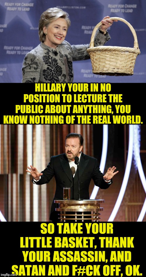 Ricky Gervais | HILLARY YOUR IN NO POSITION TO LECTURE THE PUBLIC ABOUT ANYTHING, YOU KNOW NOTHING OF THE REAL WORLD. SO TAKE YOUR LITTLE BASKET, THANK YOUR ASSASSIN, AND SATAN AND F#CK OFF, OK. | image tagged in basket of deplorables,ricky gervais golden globes,hillary clinton,ricky gervais,political meme | made w/ Imgflip meme maker