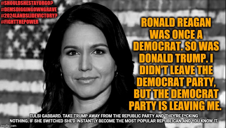 History has a way of repeating itself | #SHOULDSHESTAYORGO?
#DEMSDIGGINGOWNGRAVE
#2024LANDSLIDEVICTORY?
#FIGHTTHEPOWER; RONALD REAGAN WAS ONCE A DEMOCRAT. SO WAS DONALD TRUMP. I DIDN'T LEAVE THE DEMOCRAT PARTY, BUT THE DEMOCRAT PARTY IS LEAVING ME. TULSI GABBARD. TAKE TRUMP AWAY FROM THE REPUBLIC PARTY AND THEY'RE F*CKING NOTHING. IF SHE SWITCHED SHE'D INSTANTLY BECOME THE MOST POPULAR REPUBLICAN AND YOU KNOW IT. | image tagged in tulsi gabbard,memes,political meme,politics,political | made w/ Imgflip meme maker