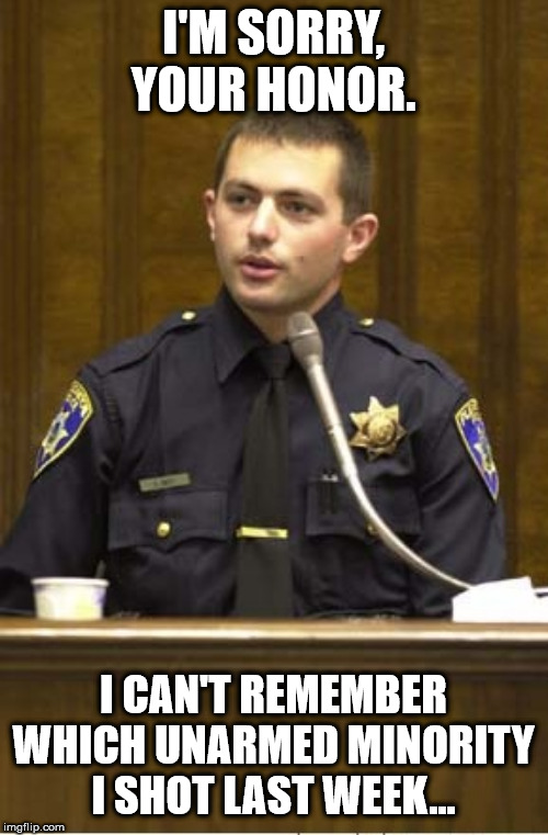 Police Officer Testifying Meme | I'M SORRY, YOUR HONOR. I CAN'T REMEMBER WHICH UNARMED MINORITY I SHOT LAST WEEK... | image tagged in memes,police officer testifying | made w/ Imgflip meme maker