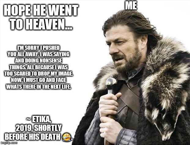 Brace Yourselves X is Coming | ME; HOPE HE WENT TO HEAVEN... I'M SORRY I PUSHED YOU ALL AWAY. I WAS SAYING AND DOING NONSENSE THINGS. ALL BECAUSE I WAS TOO SCARED TO DROP MY IMAGE. NOW, I MUST GO AND FACE WHATS THERE IN THE NEXT LIFE. ~ ETIKA, 2019, SHORTLY BEFORE HIS DEATH 😭. | image tagged in memes,brace yourselves x is coming | made w/ Imgflip meme maker