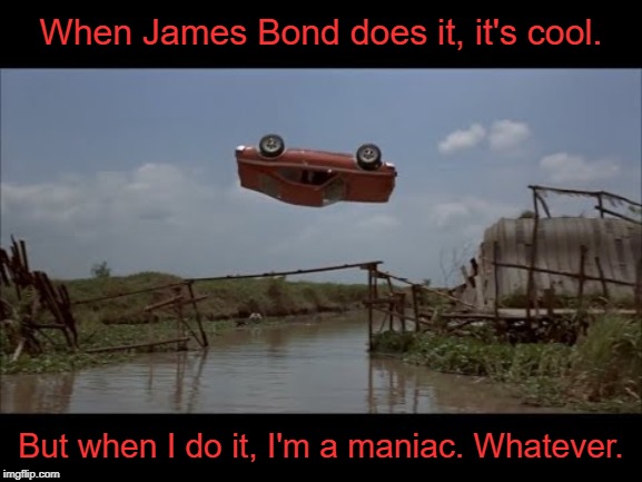 Double Standards Much? | When James Bond does it, it's cool. But when I do it, I'm a maniac. Whatever. | image tagged in james bond,the man with the golden gun,car jump,double standards,memes | made w/ Imgflip meme maker