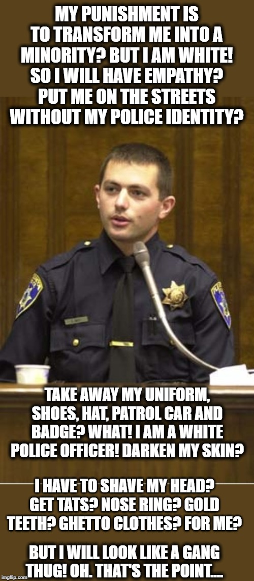 Police Officer Testifying Meme | MY PUNISHMENT IS TO TRANSFORM ME INTO A MINORITY? BUT I AM WHITE! SO I WILL HAVE EMPATHY? PUT ME ON THE STREETS WITHOUT MY POLICE IDENTITY? TAKE AWAY MY UNIFORM, SHOES, HAT, PATROL CAR AND BADGE? WHAT! I AM A WHITE POLICE OFFICER! DARKEN MY SKIN? I HAVE TO SHAVE MY HEAD? GET TATS? NOSE RING? GOLD TEETH? GHETTO CLOTHES? FOR ME? BUT I WILL LOOK LIKE A GANG THUG! OH. THAT'S THE POINT.... | image tagged in memes,police officer testifying | made w/ Imgflip meme maker