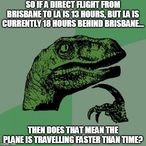 My mum and I argued about this for about 5 mins lol, also sorry for not being here in a while :( I haven't forgotten y'all :) | SO IF A DIRECT FLIGHT FROM BRISBANE TO LA IS 13 HOURS, BUT LA IS CURRENTLY 18 HOURS BEHIND BRISBANE... THEN DOES THAT MEAN THE PLANE IS TRAVELLING FASTER THAN TIME? | image tagged in memes,philosoraptor,time travel,plane,wtf,it makes sense right | made w/ Imgflip meme maker