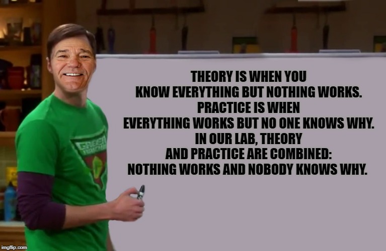 In Theory |  THEORY IS WHEN YOU KNOW EVERYTHING BUT NOTHING WORKS.
PRACTICE IS WHEN EVERYTHING WORKS BUT NO ONE KNOWS WHY.
IN OUR LAB, THEORY AND PRACTICE ARE COMBINED:
NOTHING WORKS AND NOBODY KNOWS WHY. | image tagged in kewlew,big bang theory | made w/ Imgflip meme maker