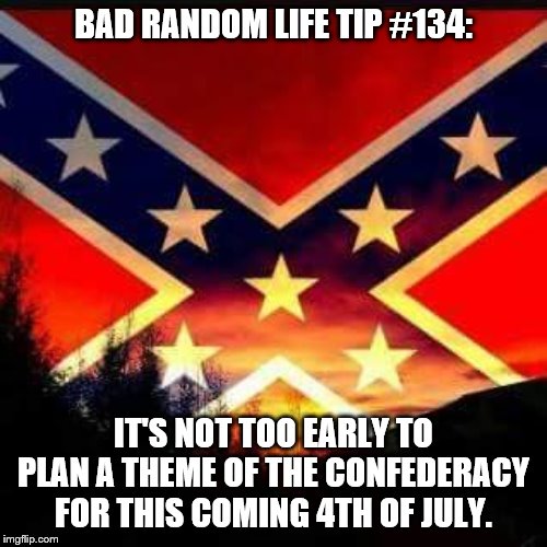 rebel flag | BAD RANDOM LIFE TIP #134:; IT'S NOT TOO EARLY TO PLAN A THEME OF THE CONFEDERACY FOR THIS COMING 4TH OF JULY. | image tagged in rebel flag | made w/ Imgflip meme maker