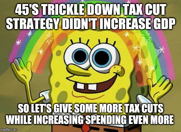 Imagine that | 45'S TRICKLE DOWN TAX CUT STRATEGY DIDN'T INCREASE GDP; SO LET'S GIVE SOME MORE TAX CUTS WHILE INCREASING SPENDING EVEN MORE | image tagged in memes,imagination spongebob | made w/ Imgflip meme maker