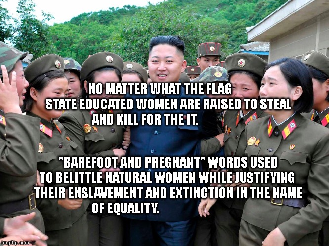 Kim Jung Un with women ladies | NO MATTER WHAT THE FLAG        STATE EDUCATED WOMEN ARE RAISED TO STEAL AND KILL FOR THE IT. "BAREFOOT AND PREGNANT" WORDS USED TO BELITTLE NATURAL WOMEN WHILE JUSTIFYING  THEIR ENSLAVEMENT AND EXTINCTION IN THE NAME OF EQUALITY. | image tagged in kim jung un with women ladies | made w/ Imgflip meme maker
