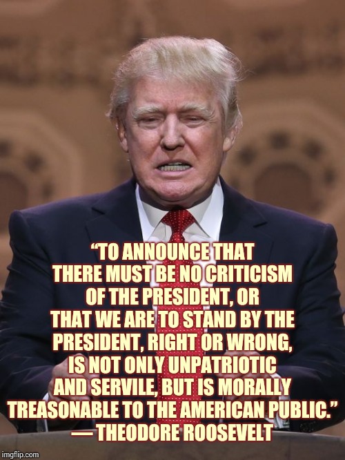 “Few Men Have Virtue To Withstand The Highest Bidder." ― George Washington | “TO ANNOUNCE THAT THERE MUST BE NO CRITICISM OF THE PRESIDENT, OR THAT WE ARE TO STAND BY THE PRESIDENT, RIGHT OR WRONG, IS NOT ONLY UNPATRIOTIC AND SERVILE, BUT IS MORALLY TREASONABLE TO THE AMERICAN PUBLIC.”
― THEODORE ROOSEVELT | image tagged in donald trump,memes,trump unfit unqualified dangerous,liar in chief,lock him up,remove trump | made w/ Imgflip meme maker