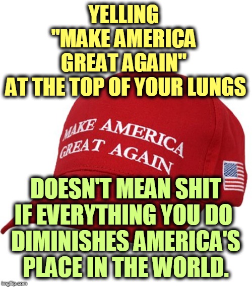 Trump has done his best to make America a global laughingstock. You have to wonder what government he's working for. | YELLING 
"MAKE AMERICA 
GREAT AGAIN" 
AT THE TOP OF YOUR LUNGS; DOESN'T MEAN SHIT IF EVERYTHING YOU DO 
DIMINISHES AMERICA'S PLACE IN THE WORLD. | image tagged in maga hat,america,unimportant,laughingstock,sideshow,unreliable | made w/ Imgflip meme maker