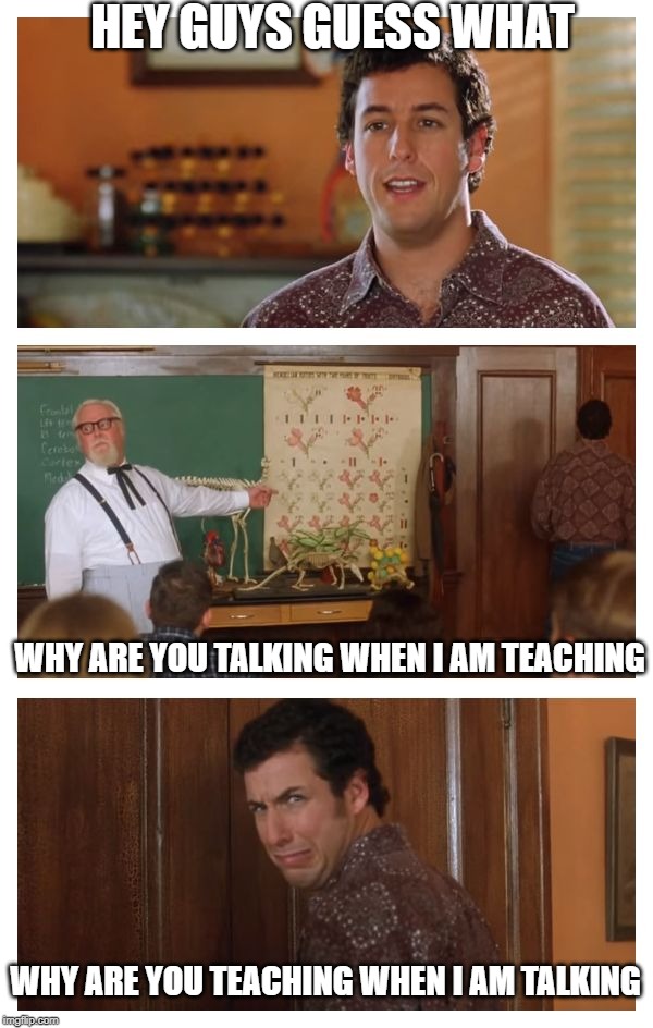 Waterboy Classroom | HEY GUYS GUESS WHAT; WHY ARE YOU TALKING WHEN I AM TEACHING; WHY ARE YOU TEACHING WHEN I AM TALKING | image tagged in waterboy classroom | made w/ Imgflip meme maker