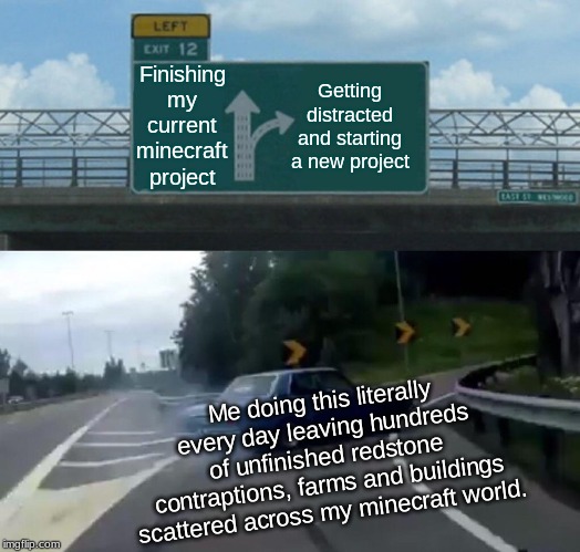 Left Exit 12 Off Ramp | Finishing my current minecraft project; Getting distracted and starting a new project; Me doing this literally every day leaving hundreds of unfinished redstone contraptions, farms and buildings scattered across my minecraft world. | image tagged in memes,left exit 12 off ramp | made w/ Imgflip meme maker