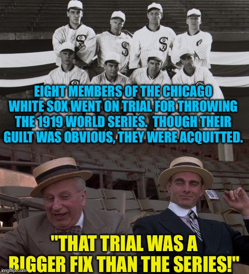 A century later, history may repeat itself. | EIGHT MEMBERS OF THE CHICAGO WHITE SOX WENT ON TRIAL FOR THROWING THE 1919 WORLD SERIES.  THOUGH THEIR GUILT WAS OBVIOUS, THEY WERE ACQUITTED. "THAT TRIAL WAS A BIGGER FIX THAN THE SERIES!" | image tagged in eight men out | made w/ Imgflip meme maker