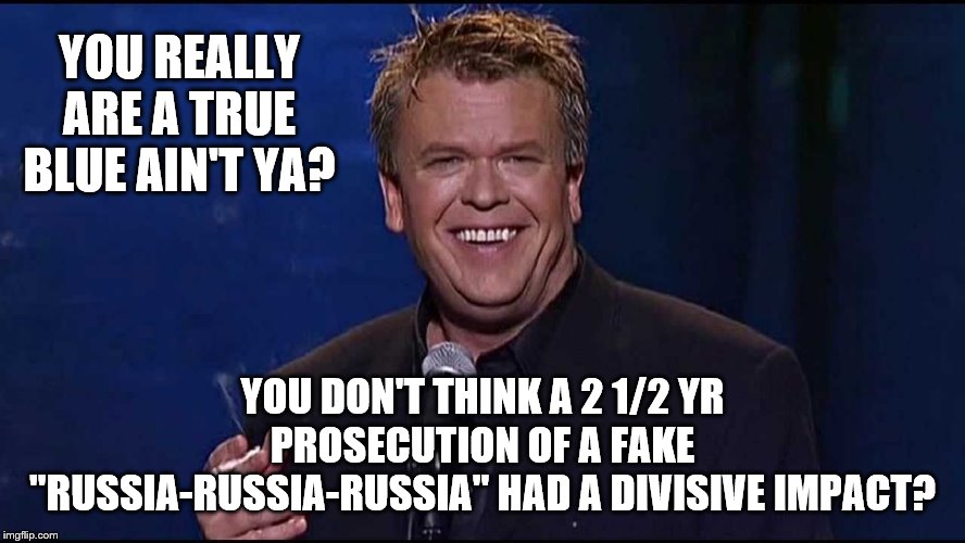 Ron White | YOU REALLY ARE A TRUE BLUE AIN'T YA? YOU DON'T THINK A 2 1/2 YR PROSECUTION OF A FAKE "RUSSIA-RUSSIA-RUSSIA" HAD A DIVISIVE IMPACT? | image tagged in ron white | made w/ Imgflip meme maker