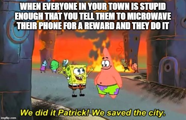 Spongebob we saved the city | WHEN EVERYONE IN YOUR TOWN IS STUPID ENOUGH THAT YOU TELL THEM TO MICROWAVE THEIR PHONE FOR A REWARD AND THEY DO IT | image tagged in spongebob we saved the city | made w/ Imgflip meme maker