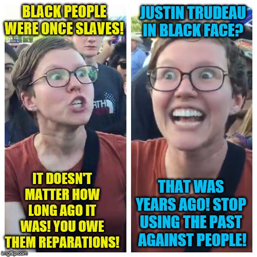 Social Justice Warrior Hypocrisy | BLACK PEOPLE WERE ONCE SLAVES! JUSTIN TRUDEAU IN BLACK FACE? IT DOESN'T MATTER HOW LONG AGO IT WAS! YOU OWE THEM REPARATIONS! THAT WAS YEARS AGO! STOP USING THE PAST  AGAINST PEOPLE! | image tagged in social justice warrior hypocrisy,political meme,memes,justin trudeau,slavery | made w/ Imgflip meme maker