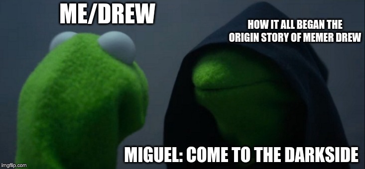 Evil Kermit | ME/DREW; HOW IT ALL BEGAN THE ORIGIN STORY OF MEMER DREW; MIGUEL: COME TO THE DARKSIDE | image tagged in memes,evil kermit | made w/ Imgflip meme maker
