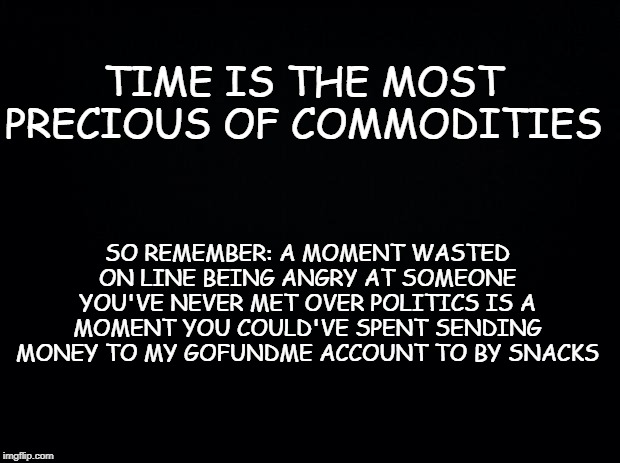 Black background | TIME IS THE MOST PRECIOUS OF COMMODITIES; SO REMEMBER: A MOMENT WASTED ON LINE BEING ANGRY AT SOMEONE YOU'VE NEVER MET OVER POLITICS IS A MOMENT YOU COULD'VE SPENT SENDING MONEY TO MY GOFUNDME ACCOUNT TO BY SNACKS | image tagged in black background | made w/ Imgflip meme maker