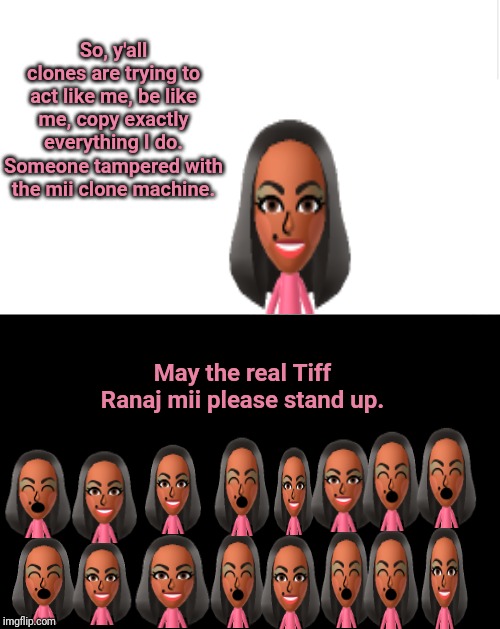 Mii clones | So, y'all clones are trying to act like me, be like me, copy exactly everything I do. Someone tampered with the mii clone machine. May the real Tiff Ranaj mii please stand up. | image tagged in blank meme template,memes,meme,clones,clone,dank memes | made w/ Imgflip meme maker