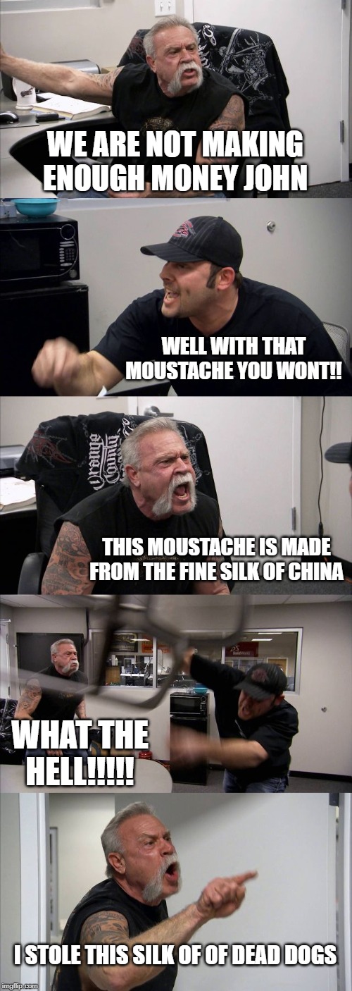 American Chopper Argument Meme | WE ARE NOT MAKING ENOUGH MONEY JOHN; WELL WITH THAT MOUSTACHE YOU WONT!! THIS MOUSTACHE IS MADE FROM THE FINE SILK OF CHINA; WHAT THE HELL!!!!! I STOLE THIS SILK OF OF DEAD DOGS | image tagged in memes,american chopper argument | made w/ Imgflip meme maker