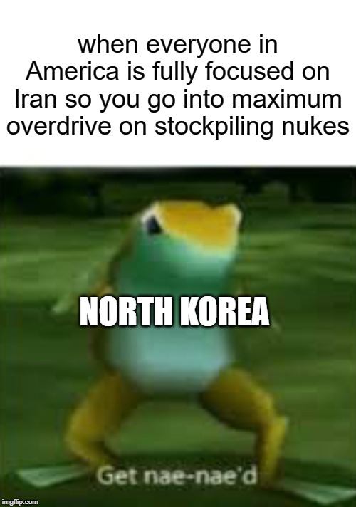 I have seen literally ZILCH on North Korea ever since the whole scuffle with Iran started | when everyone in America is fully focused on Iran so you go into maximum overdrive on stockpiling nukes; NORTH KOREA | image tagged in get nae nae'd,memes,america,iran,north korea | made w/ Imgflip meme maker