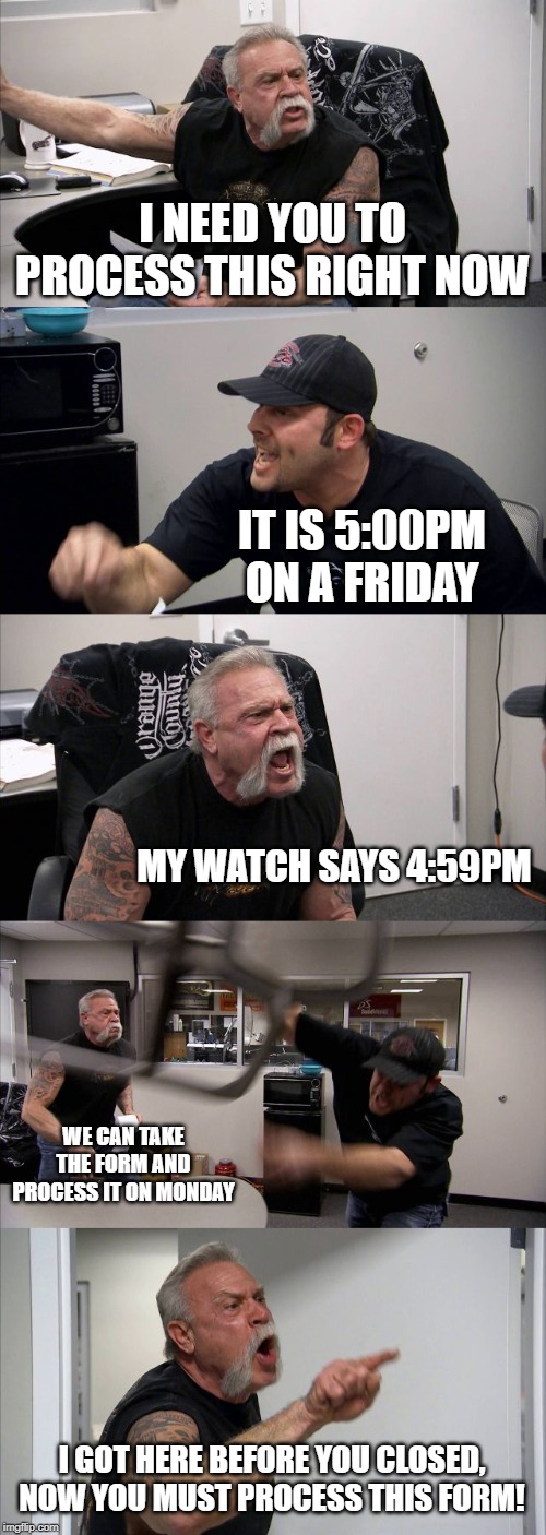 American Chopper Argument | I NEED YOU TO PROCESS THIS RIGHT NOW; IT IS 5:00PM ON A FRIDAY; MY WATCH SAYS 4:59PM; WE CAN TAKE THE FORM AND PROCESS IT ON MONDAY; I GOT HERE BEFORE YOU CLOSED, NOW YOU MUST PROCESS THIS FORM! | image tagged in memes,american chopper argument | made w/ Imgflip meme maker