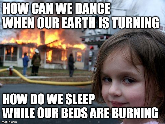Disaster Girl Meme | HOW CAN WE DANCE WHEN OUR EARTH IS TURNING HOW DO WE SLEEP WHILE OUR BEDS ARE BURNING | image tagged in memes,disaster girl | made w/ Imgflip meme maker
