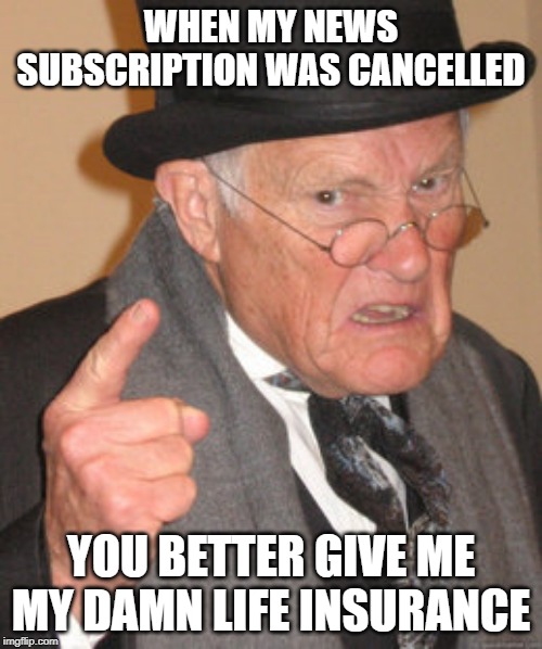 Back In My Day | WHEN MY NEWS SUBSCRIPTION WAS CANCELLED; YOU BETTER GIVE ME MY DAMN LIFE INSURANCE | image tagged in memes,back in my day | made w/ Imgflip meme maker