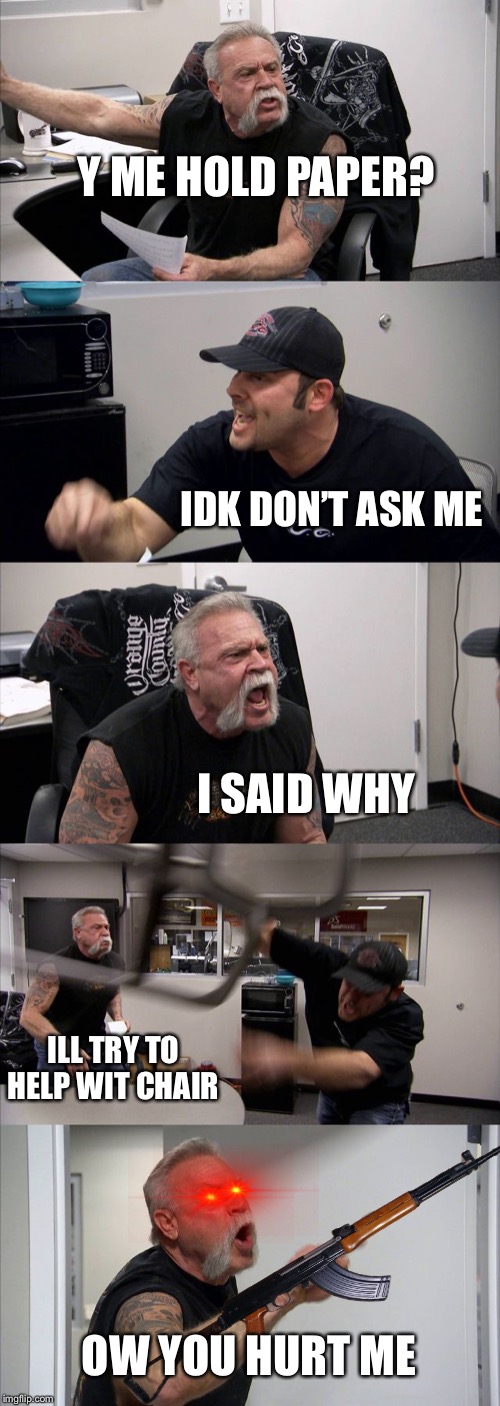 American Chopper Argument | Y ME HOLD PAPER? IDK DON’T ASK ME; I SAID WHY; ILL TRY TO HELP WIT CHAIR; OW YOU HURT ME | image tagged in memes,american chopper argument | made w/ Imgflip meme maker
