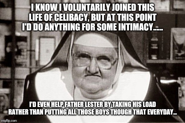 Frowning Nun | I KNOW I VOLUNTARILY JOINED THIS LIFE OF CELIBACY, BUT AT THIS POINT I'D DO ANYTHING FOR SOME INTIMACY...... I'D EVEN HELP FATHER LESTER BY TAKING HIS LOAD RATHER THAN PUTTING ALL THOSE BOYS THOUGH THAT EVERYDAY... | image tagged in memes,frowning nun | made w/ Imgflip meme maker