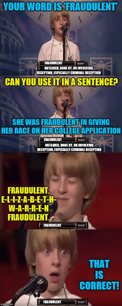 What is 1 divided by 1024? | YOUR WORD IS 'FRAUDULENT'; OBTAINED, DONE BY, OR INVOLVING DECEPTION, ESPECIALLY CRIMINAL DECEPTION; FRAUDULENT; CAN YOU USE IT IN A SENTENCE? SHE WAS FRAUDULENT IN GIVING HER RACE ON HER COLLEGE APPLICATION; FRAUDULENT; OBTAINED, DONE BY, OR INVOLVING DECEPTION, ESPECIALLY CRIMINAL DECEPTION; FRAUDULENT. E-L-I-Z-A-B-E-T-H- W-A-R-R-E-N FRAUDULENT. FRAUDULENT; THAT IS CORRECT! FRAUDULENT | image tagged in spelling bee kid,elizabeth warren,political meme,memes | made w/ Imgflip meme maker