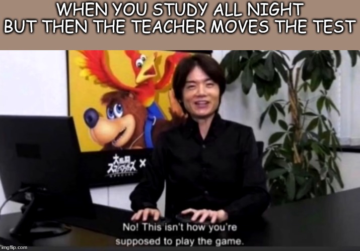 No this isn’t how your supposed to play the game | WHEN YOU STUDY ALL NIGHT BUT THEN THE TEACHER MOVES THE TEST | image tagged in no this isnt how your supposed to play the game | made w/ Imgflip meme maker