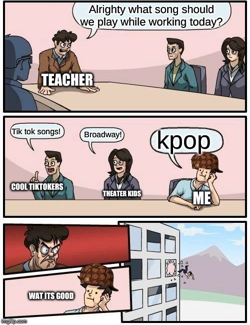 Boardroom Meeting Suggestion Meme | Alrighty what song should we play while working today? TEACHER; kpop; Tik tok songs! Broadway! COOL TIKTOKERS; THEATER KIDS; ME; WAT ITS GOOD | image tagged in memes,boardroom meeting suggestion | made w/ Imgflip meme maker