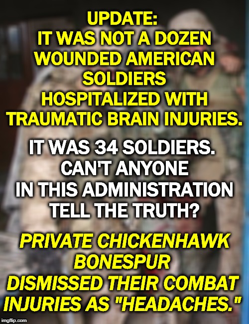 Trump's insults to the military only grow worse. | UPDATE: 
IT WAS NOT A DOZEN WOUNDED AMERICAN SOLDIERS HOSPITALIZED WITH TRAUMATIC BRAIN INJURIES. IT WAS 34 SOLDIERS. 
CAN'T ANYONE IN THIS ADMINISTRATION TELL THE TRUTH? PRIVATE CHICKENHAWK BONESPUR DISMISSED THEIR COMBAT INJURIES AS "HEADACHES." | image tagged in wounded soldier,trump,soldier,injury,combat,respect | made w/ Imgflip meme maker