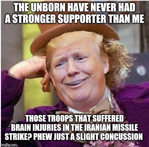 Just more of capt. bonespur's logic | THE UNBORN HAVE NEVER HAD A STRONGER SUPPORTER THAN ME; THOSE TROOPS THAT SUFFERED BRAIN INJURIES IN THE IRANIAN MISSILE STRIKE? PHEW JUST A SLIGHT CONCUSSION | image tagged in wonka trump | made w/ Imgflip meme maker