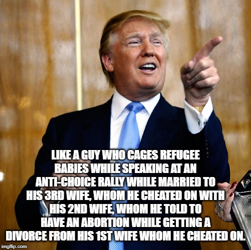 Nothing says Christian | LIKE A GUY WHO CAGES REFUGEE BABIES WHILE SPEAKING AT AN ANTI-CHOICE RALLY WHILE MARRIED TO HIS 3RD WIFE, WHOM HE CHEATED ON WITH HIS 2ND WIFE, WHOM HE TOLD TO HAVE AN ABORTION WHILE GETTING A DIVORCE FROM HIS 1ST WIFE WHOM HE CHEATED ON. | image tagged in donal trump birthday,conservative hypocrisy,donald trump is an idiot | made w/ Imgflip meme maker