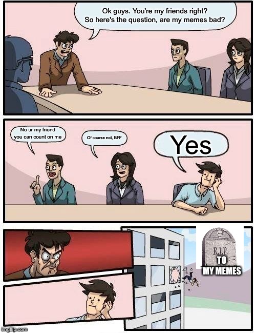 Boardroom Meeting Suggestion Meme | Ok guys. You're my friends right? So here's the question, are my memes bad? No ur my friend you can count on me; Of course not, BFF; Yes; TO MY MEMES | image tagged in memes,boardroom meeting suggestion | made w/ Imgflip meme maker