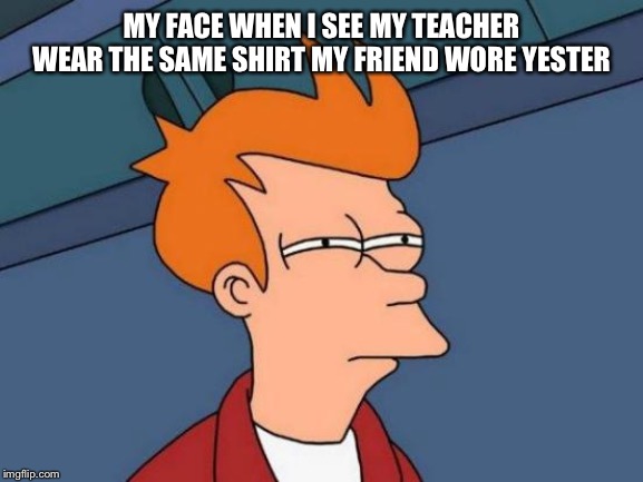 Futurama Fry | MY FACE WHEN I SEE MY TEACHER WEAR THE SAME SHIRT MY FRIEND WORE YESTERDAY | image tagged in memes,futurama fry | made w/ Imgflip meme maker