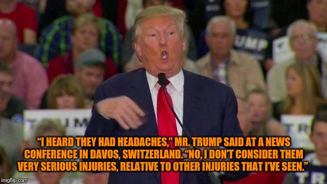 Retarded trump | “I HEARD THEY HAD HEADACHES,” MR. TRUMP SAID AT A NEWS CONFERENCE IN DAVOS, SWITZERLAND. “NO, I DON’T CONSIDER THEM VERY SERIOUS INJURIES, R | image tagged in retarded trump | made w/ Imgflip meme maker