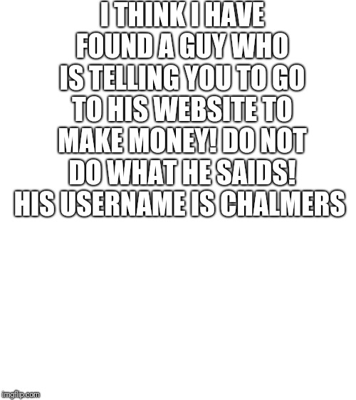 Blank White Template | I THINK I HAVE FOUND A GUY WHO IS TELLING YOU TO GO TO HIS WEBSITE TO MAKE MONEY! DO NOT DO WHAT HE SAIDS! HIS USERNAME IS CHALMERS | image tagged in blank white template | made w/ Imgflip meme maker