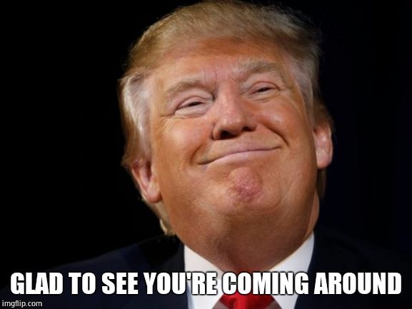 Smug Trump | GLAD TO SEE YOU'RE COMING AROUND | image tagged in smug trump | made w/ Imgflip meme maker