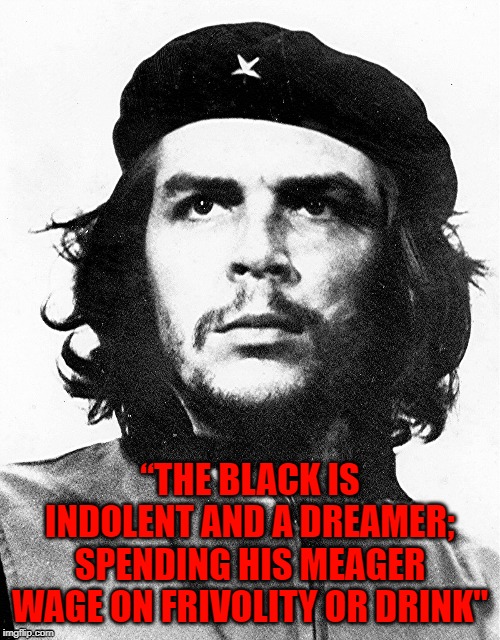 Che Guevara | “THE BLACK IS INDOLENT AND A DREAMER; SPENDING HIS MEAGER WAGE ON FRIVOLITY OR DRINK" | image tagged in che guevara,political,racism | made w/ Imgflip meme maker