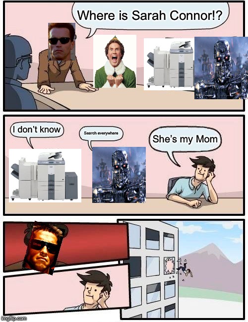 Boardroom Meeting Suggestion | Where is Sarah Connor!? I don’t know; Search everywhere; She’s my Mom | image tagged in memes,boardroom meeting suggestion | made w/ Imgflip meme maker
