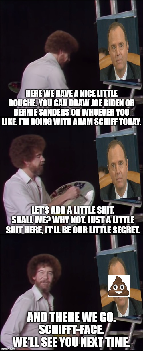 schifft-face | HERE WE HAVE A NICE LITTLE DOUCHE. YOU CAN DRAW JOE BIDEN OR BERNIE SANDERS OR WHOEVER YOU LIKE. I'M GOING WITH ADAM SCHIFF TODAY. LET'S ADD A LITTLE SHIT, SHALL WE? WHY NOT. JUST A LITTLE SHIT HERE, IT'LL BE OUR LITTLE SECRET. AND THERE WE GO. SCHIFFT-FACE.
WE'LL SEE YOU NEXT TIME. | image tagged in adam schiff | made w/ Imgflip meme maker