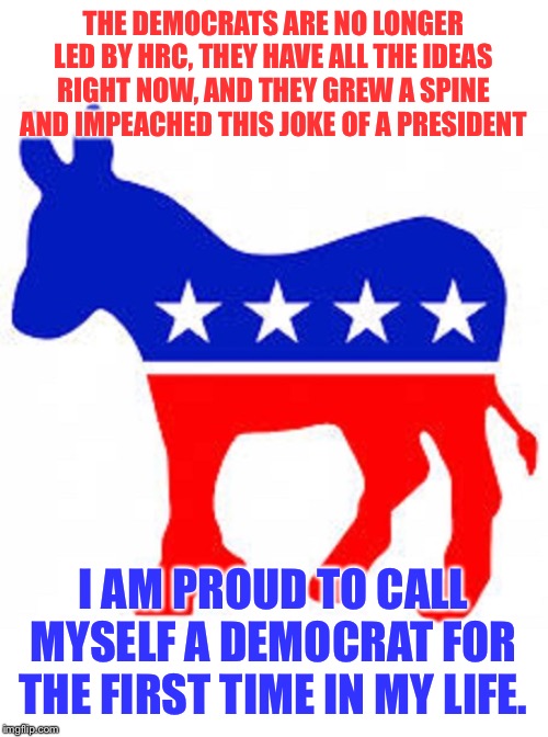 The Democrats got worse? No. They are better than they have ever been. | THE DEMOCRATS ARE NO LONGER LED BY HRC, THEY HAVE ALL THE IDEAS RIGHT NOW, AND THEY GREW A SPINE AND IMPEACHED THIS JOKE OF A PRESIDENT; I AM PROUD TO CALL MYSELF A DEMOCRAT FOR THE FIRST TIME IN MY LIFE. | image tagged in democrat donkey,democrats,democrat,democratic party,impeach trump,trump impeachment | made w/ Imgflip meme maker