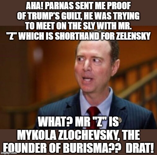 Schiff blunders yet again | AHA! PARNAS SENT ME PROOF OF TRUMP'S GUILT, HE WAS TRYING TO MEET ON THE SLY WITH MR. "Z" WHICH IS SHORTHAND FOR ZELENSKY; WHAT? MR "Z" IS MYKOLA ZLOCHEVSKY, THE FOUNDER OF BURISMA??  DRAT! | image tagged in adam schiff,burisma,zelensky,zlochevsky | made w/ Imgflip meme maker