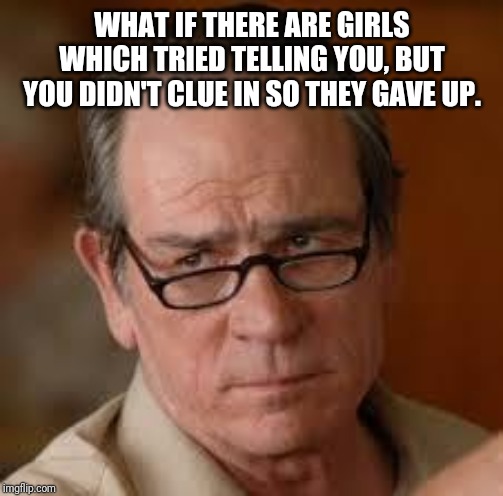 my face when someone asks a stupid question | WHAT IF THERE ARE GIRLS WHICH TRIED TELLING YOU, BUT YOU DIDN'T CLUE IN SO THEY GAVE UP. | image tagged in my face when someone asks a stupid question | made w/ Imgflip meme maker