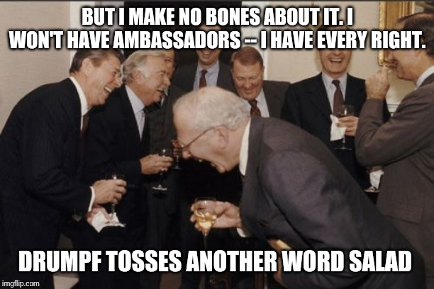 Laughing Men In Suits Meme |  BUT I MAKE NO BONES ABOUT IT. I WON'T HAVE AMBASSADORS -- I HAVE EVERY RIGHT. DRUMPF TOSSES ANOTHER WORD SALAD | image tagged in memes,laughing men in suits | made w/ Imgflip meme maker